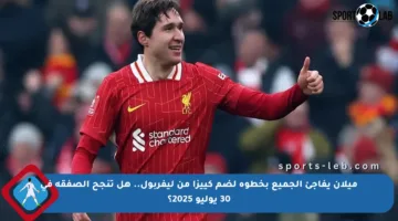 ميلان يفاجئ الجميع بخطوة لضم كييزا من ليفربول.. هل تنجح الصفقة في 30 يوليو 2025؟